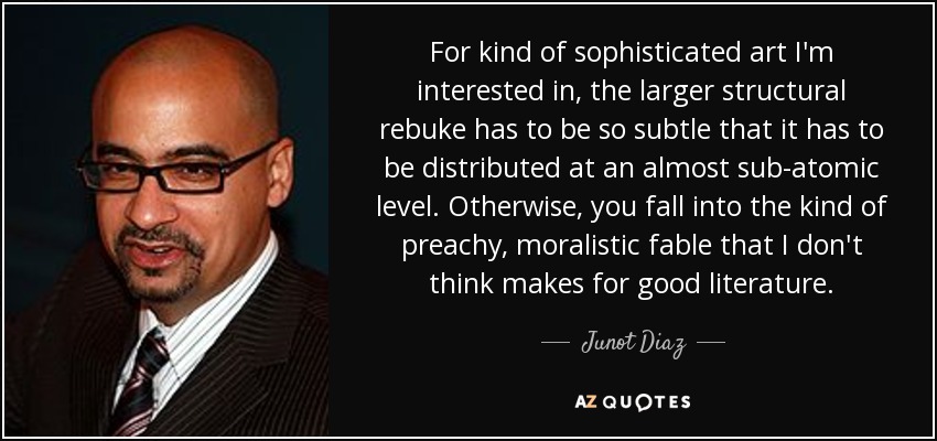 For kind of sophisticated art I'm interested in, the larger structural rebuke has to be so subtle that it has to be distributed at an almost sub-atomic level. Otherwise, you fall into the kind of preachy, moralistic fable that I don't think makes for good literature. - Junot Diaz