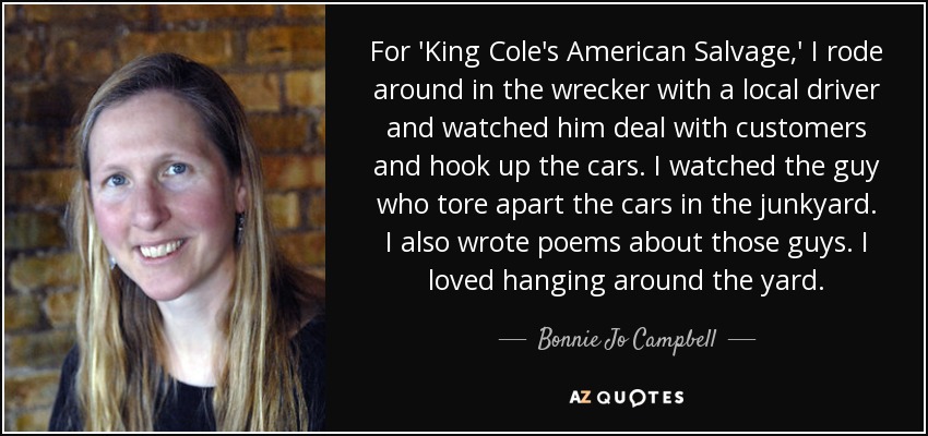 For 'King Cole's American Salvage,' I rode around in the wrecker with a local driver and watched him deal with customers and hook up the cars. I watched the guy who tore apart the cars in the junkyard. I also wrote poems about those guys. I loved hanging around the yard. - Bonnie Jo Campbell
