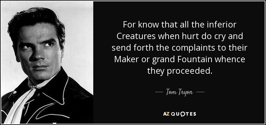 For know that all the inferior Creatures when hurt do cry and send forth the complaints to their Maker or grand Fountain whence they proceeded. - Tom Tryon