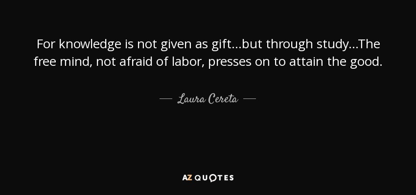 For knowledge is not given as gift...but through study...The free mind, not afraid of labor, presses on to attain the good. - Laura Cereta