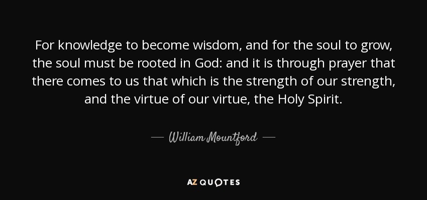 For knowledge to become wisdom, and for the soul to grow, the soul must be rooted in God: and it is through prayer that there comes to us that which is the strength of our strength, and the virtue of our virtue, the Holy Spirit. - William Mountford