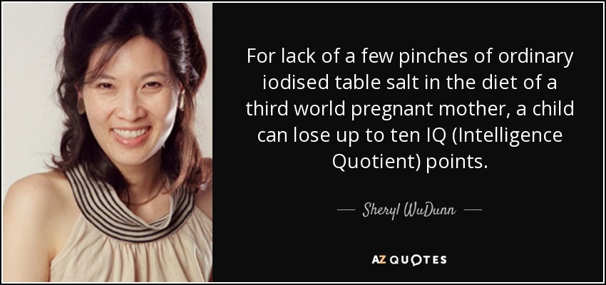 For lack of a few pinches of ordinary iodised table salt in the diet of a third world pregnant mother, a child can lose up to ten IQ (Intelligence Quotient) points. - Sheryl WuDunn