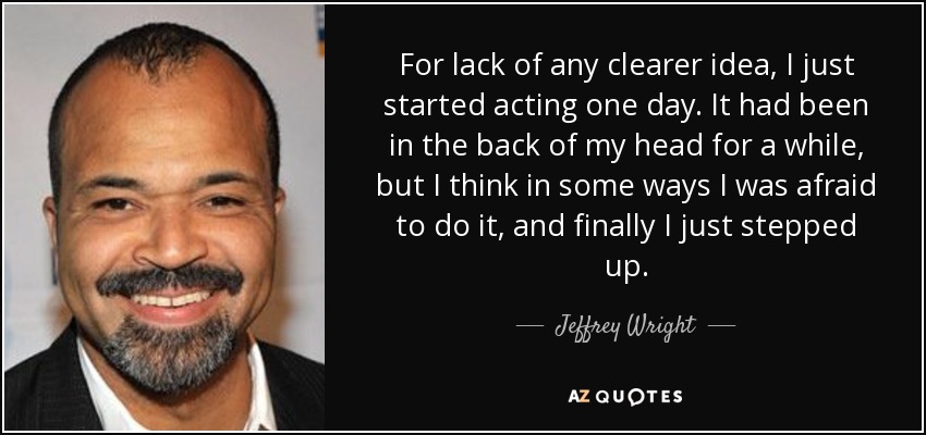 For lack of any clearer idea, I just started acting one day. It had been in the back of my head for a while, but I think in some ways I was afraid to do it, and finally I just stepped up. - Jeffrey Wright
