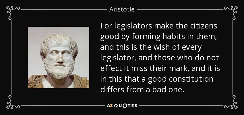 For legislators make the citizens good by forming habits in them, and this is the wish of every legislator, and those who do not effect it miss their mark, and it is in this that a good constitution differs from a bad one. - Aristotle