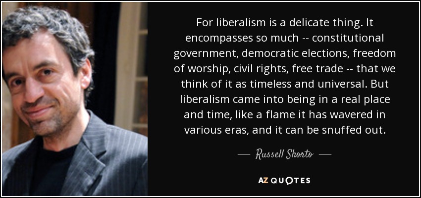 For liberalism is a delicate thing. It encompasses so much -- constitutional government, democratic elections, freedom of worship, civil rights, free trade -- that we think of it as timeless and universal. But liberalism came into being in a real place and time, like a flame it has wavered in various eras, and it can be snuffed out. - Russell Shorto