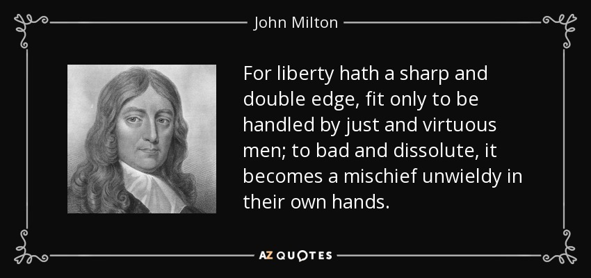 For liberty hath a sharp and double edge, fit only to be handled by just and virtuous men; to bad and dissolute, it becomes a mischief unwieldy in their own hands. - John Milton