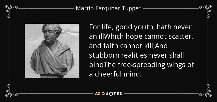 For life, good youth, hath never an illWhich hope cannot scatter, and faith cannot kill;And stubborn realities never shall bindThe free-spreading wings of a cheerful mind. - Martin Farquhar Tupper