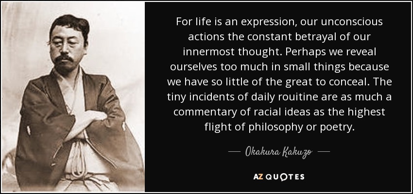 For life is an expression, our unconscious actions the constant betrayal of our innermost thought. Perhaps we reveal ourselves too much in small things because we have so little of the great to conceal. The tiny incidents of daily rouitine are as much a commentary of racial ideas as the highest flight of philosophy or poetry. - Okakura Kakuzo