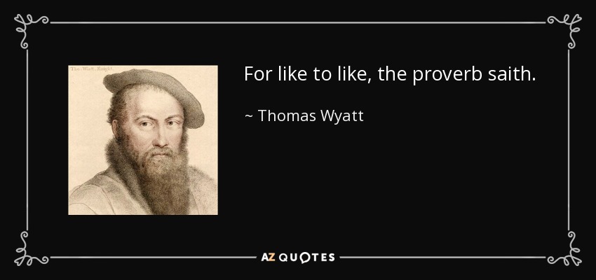 For like to like, the proverb saith. - Thomas Wyatt