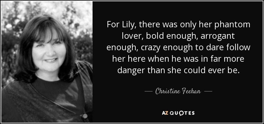 For Lily, there was only her phantom lover, bold enough, arrogant enough, crazy enough to dare follow her here when he was in far more danger than she could ever be. - Christine Feehan