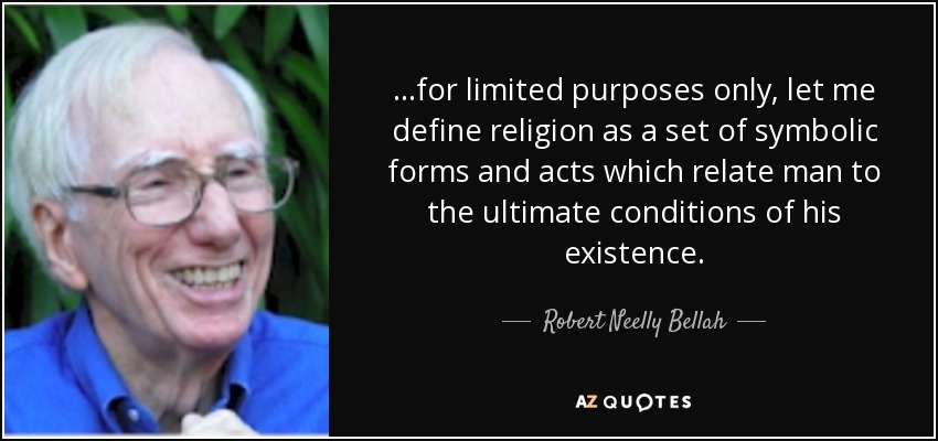 ...for limited purposes only, let me define religion as a set of symbolic forms and acts which relate man to the ultimate conditions of his existence. - Robert Neelly Bellah