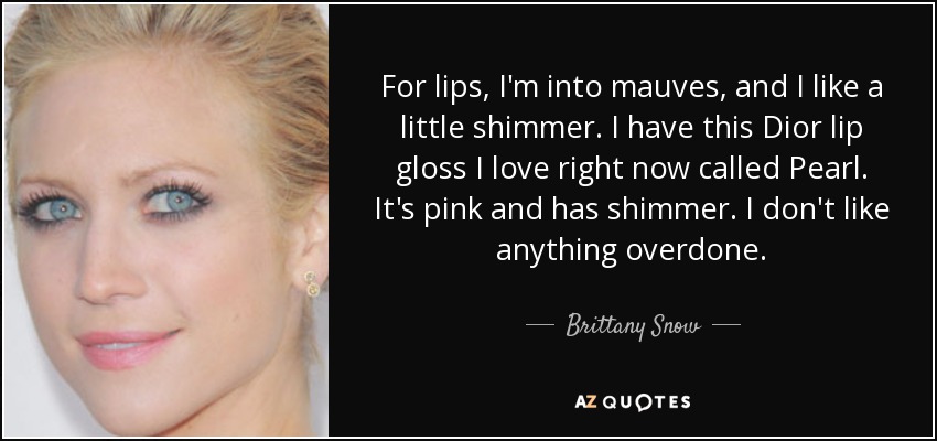 For lips, I'm into mauves, and I like a little shimmer. I have this Dior lip gloss I love right now called Pearl. It's pink and has shimmer. I don't like anything overdone. - Brittany Snow