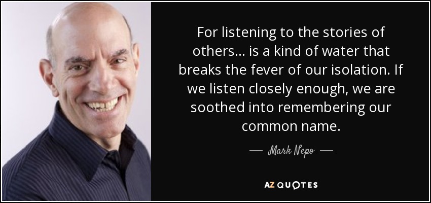 For listening to the stories of others ... is a kind of water that breaks the fever of our isolation. If we listen closely enough, we are soothed into remembering our common name. - Mark Nepo