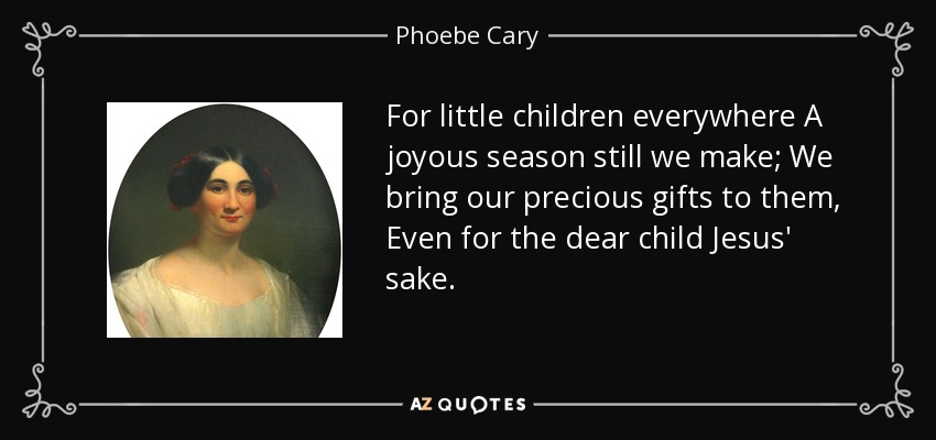 For little children everywhere A joyous season still we make; We bring our precious gifts to them, Even for the dear child Jesus' sake. - Phoebe Cary