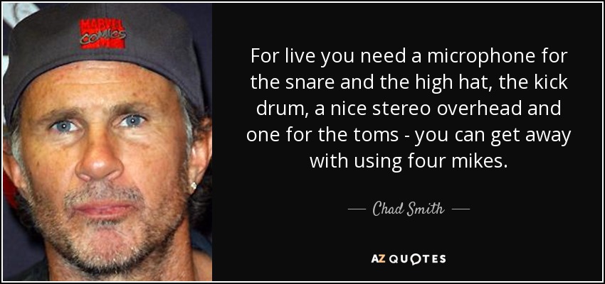 For live you need a microphone for the snare and the high hat, the kick drum, a nice stereo overhead and one for the toms - you can get away with using four mikes. - Chad Smith