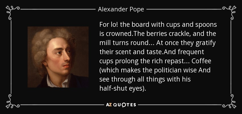 For lo! the board with cups and spoons is crowned.The berries crackle, and the mill turns round ... At once they gratify their scent and taste.And frequent cups prolong the rich repast... Coffee (which makes the politician wise And see through all things with his half-shut eyes). - Alexander Pope