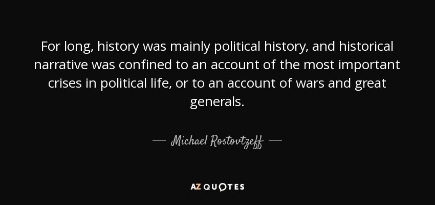 For long, history was mainly political history, and historical narrative was confined to an account of the most important crises in political life, or to an account of wars and great generals. - Michael Rostovtzeff