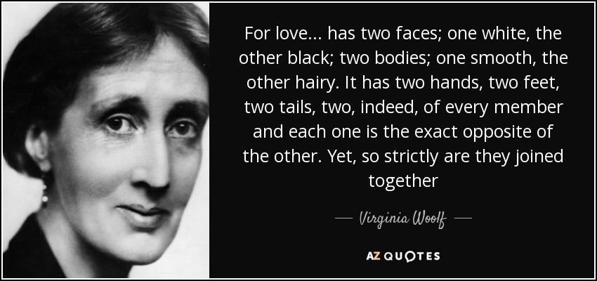 For love... has two faces; one white, the other black; two bodies; one smooth, the other hairy. It has two hands, two feet, two tails, two, indeed, of every member and each one is the exact opposite of the other. Yet, so strictly are they joined together - Virginia Woolf