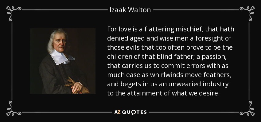 For love is a flattering mischief, that hath denied aged and wise men a foresight of those evils that too often prove to be the children of that blind father; a passion, that carries us to commit errors with as much ease as whirlwinds move feathers, and begets in us an unwearied industry to the attainment of what we desire. - Izaak Walton