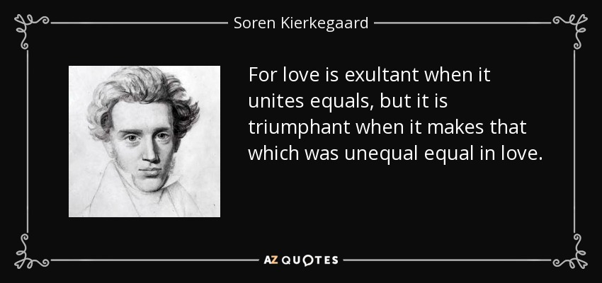 For love is exultant when it unites equals, but it is triumphant when it makes that which was unequal equal in love. - Soren Kierkegaard