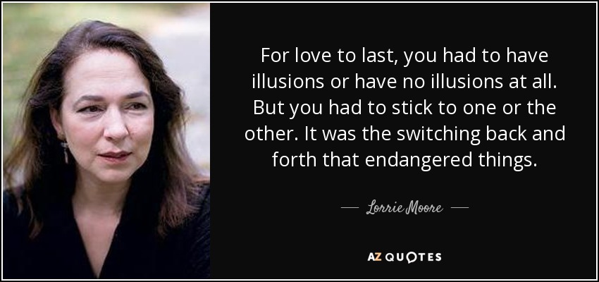 For love to last, you had to have illusions or have no illusions at all. But you had to stick to one or the other. It was the switching back and forth that endangered things. - Lorrie Moore