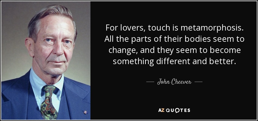 For lovers, touch is metamorphosis. All the parts of their bodies seem to change, and they seem to become something different and better. - John Cheever