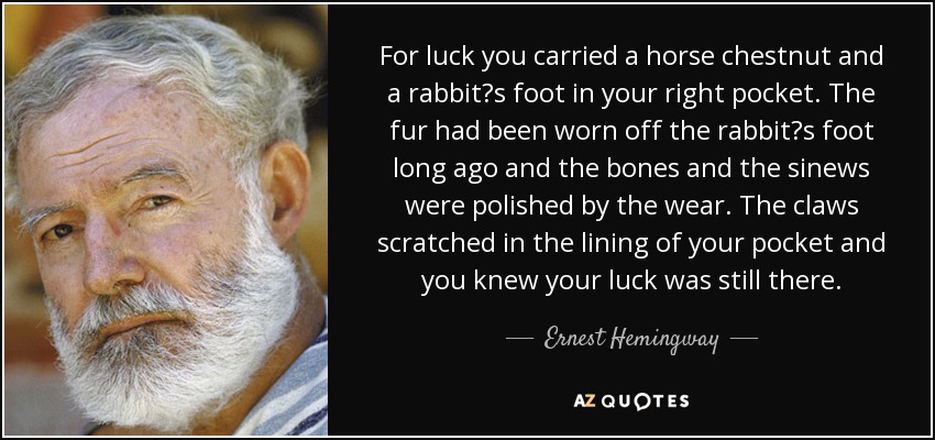 For luck you carried a horse chestnut and a rabbit?s foot in your right pocket. The fur had been worn off the rabbit?s foot long ago and the bones and the sinews were polished by the wear. The claws scratched in the lining of your pocket and you knew your luck was still there. - Ernest Hemingway