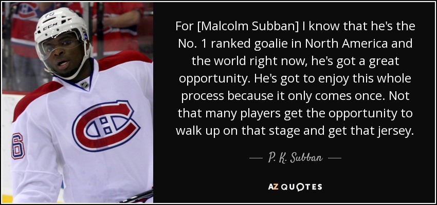 For [Malcolm Subban] I know that he's the No. 1 ranked goalie in North America and the world right now, he's got a great opportunity. He's got to enjoy this whole process because it only comes once. Not that many players get the opportunity to walk up on that stage and get that jersey. - P. K. Subban