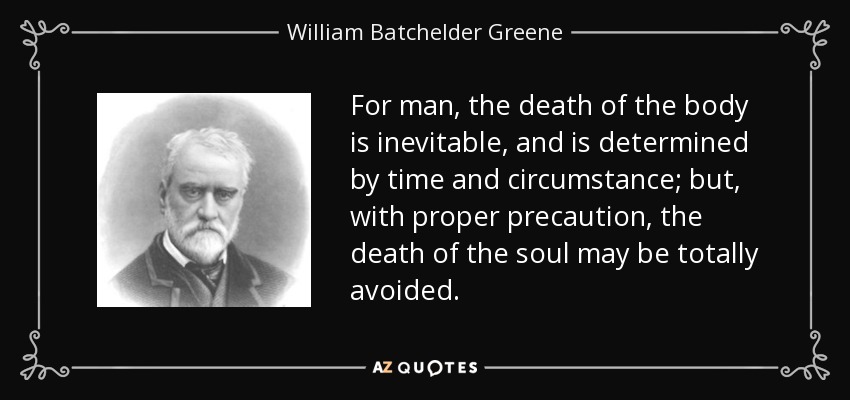 For man, the death of the body is inevitable, and is determined by time and circumstance; but, with proper precaution, the death of the soul may be totally avoided. - William Batchelder Greene