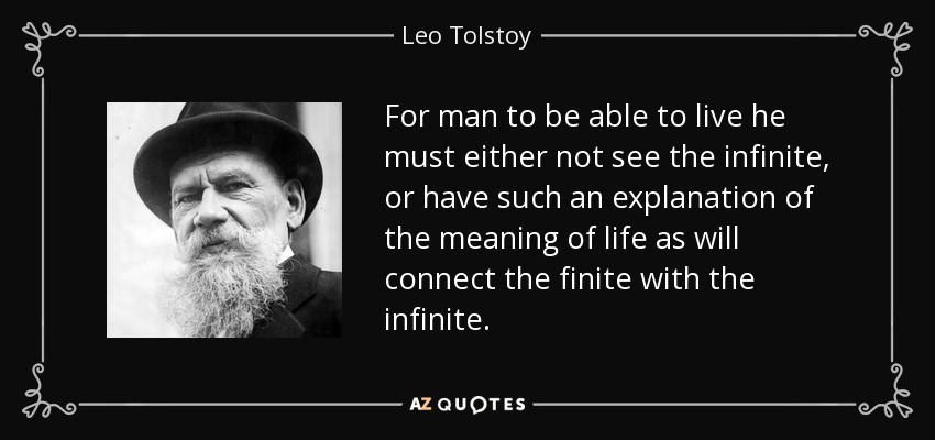 For man to be able to live he must either not see the infinite, or have such an explanation of the meaning of life as will connect the finite with the infinite. - Leo Tolstoy
