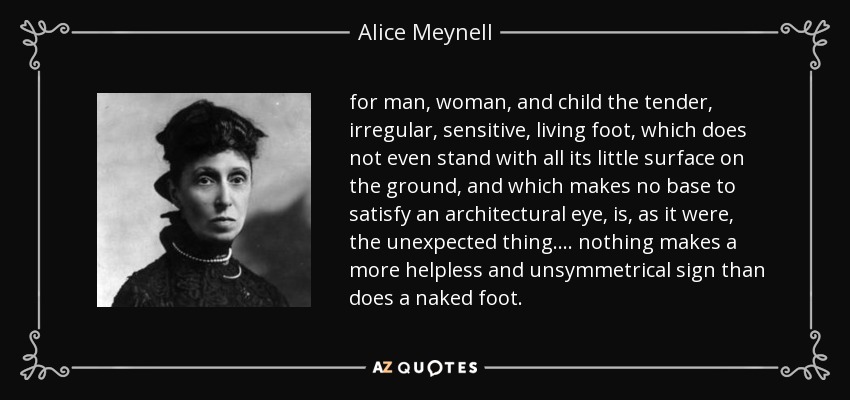 for man, woman, and child the tender, irregular, sensitive, living foot, which does not even stand with all its little surface on the ground, and which makes no base to satisfy an architectural eye, is, as it were, the unexpected thing. ... nothing makes a more helpless and unsymmetrical sign than does a naked foot. - Alice Meynell