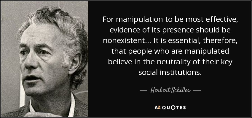 For manipulation to be most effective, evidence of its presence should be nonexistent... It is essential, therefore, that people who are manipulated believe in the neutrality of their key social institutions. - Herbert Schiller