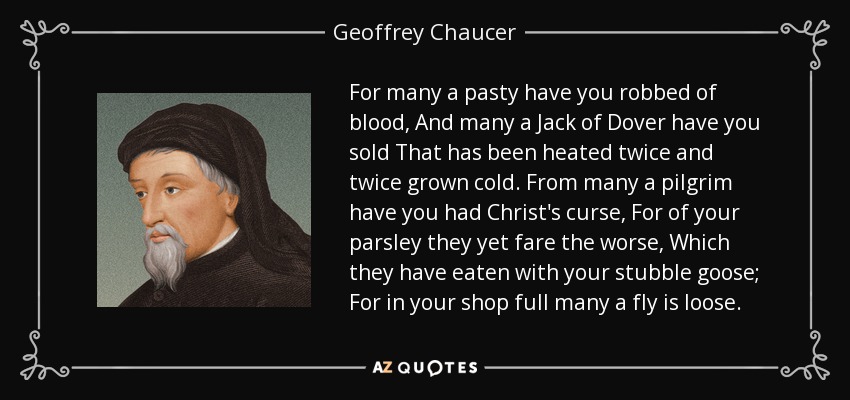 For many a pasty have you robbed of blood, And many a Jack of Dover have you sold That has been heated twice and twice grown cold. From many a pilgrim have you had Christ's curse, For of your parsley they yet fare the worse, Which they have eaten with your stubble goose; For in your shop full many a fly is loose. - Geoffrey Chaucer