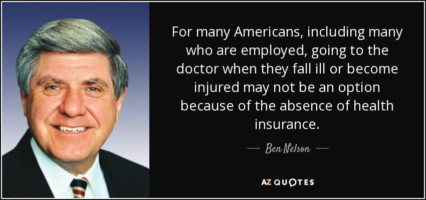 For many Americans, including many who are employed, going to the doctor when they fall ill or become injured may not be an option because of the absence of health insurance. - Ben Nelson