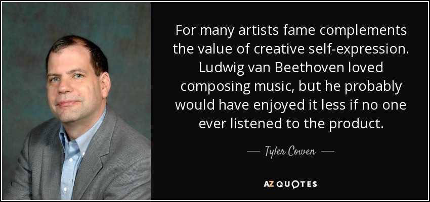 For many artists fame complements the value of creative self-expression. Ludwig van Beethoven loved composing music, but he probably would have enjoyed it less if no one ever listened to the product. - Tyler Cowen