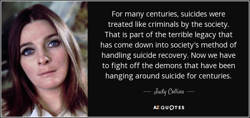 For many centuries, suicides were treated like criminals by the society. That is part of the terrible legacy that has come down into society's method of handling suicide recovery. Now we have to fight off the demons that have been hanging around suicide for centuries. - Judy Collins
