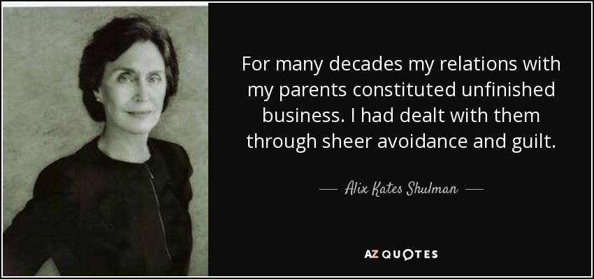 For many decades my relations with my parents constituted unfinished business. I had dealt with them through sheer avoidance and guilt. - Alix Kates Shulman