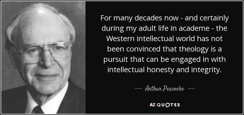For many decades now - and certainly during my adult life in academe - the Western intellectual world has not been convinced that theology is a pursuit that can be engaged in with intellectual honesty and integrity. - Arthur Peacocke