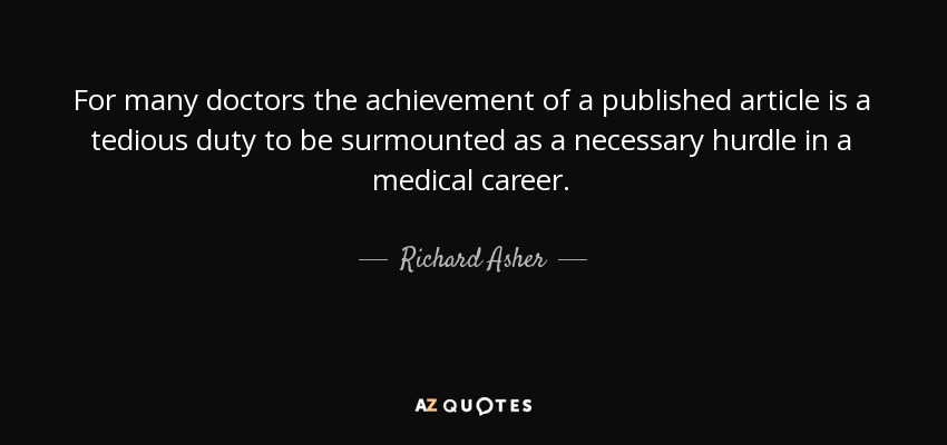 For many doctors the achievement of a published article is a tedious duty to be surmounted as a necessary hurdle in a medical career. - Richard Asher