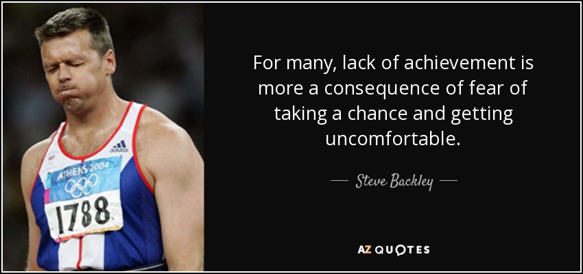 For many, lack of achievement is more a consequence of fear of taking a chance and getting uncomfortable. - Steve Backley