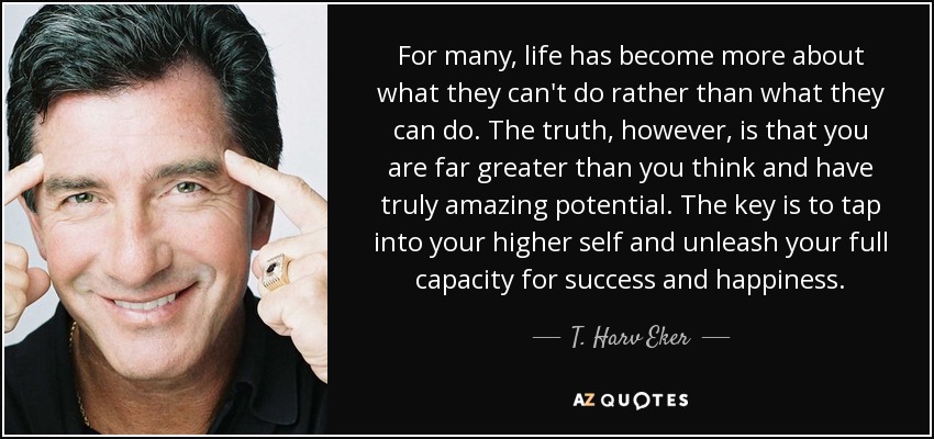 For many, life has become more about what they can't do rather than what they can do. The truth, however, is that you are far greater than you think and have truly amazing potential. The key is to tap into your higher self and unleash your full capacity for success and happiness. - T. Harv Eker