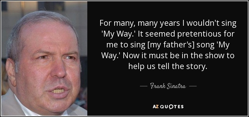 For many, many years I wouldn't sing 'My Way.' It seemed pretentious for me to sing [my father's] song 'My Way.' Now it must be in the show to help us tell the story. - Frank Sinatra, Jr.