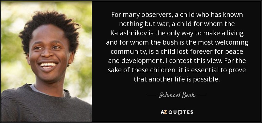 For many observers, a child who has known nothing but war, a child for whom the Kalashnikov is the only way to make a living and for whom the bush is the most welcoming community, is a child lost forever for peace and development. I contest this view. For the sake of these children, it is essential to prove that another life is possible. - Ishmael Beah