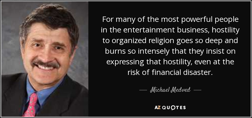For many of the most powerful people in the entertainment business, hostility to organized religion goes so deep and burns so intensely that they insist on expressing that hostility, even at the risk of financial disaster. - Michael Medved