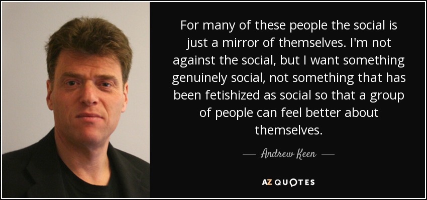 For many of these people the social is just a mirror of themselves. I'm not against the social, but I want something genuinely social, not something that has been fetishized as social so that a group of people can feel better about themselves. - Andrew Keen