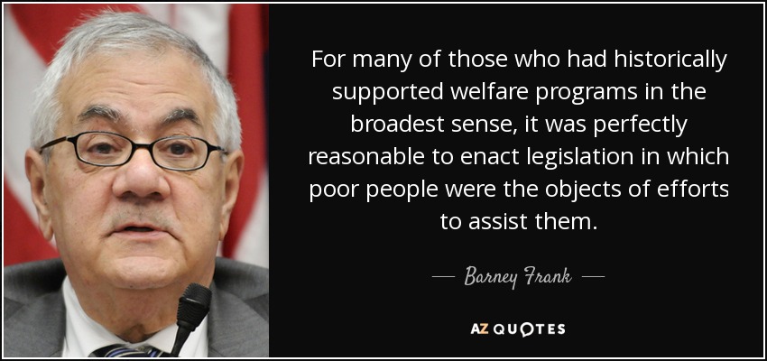 For many of those who had historically supported welfare programs in the broadest sense, it was perfectly reasonable to enact legislation in which poor people were the objects of efforts to assist them. - Barney Frank