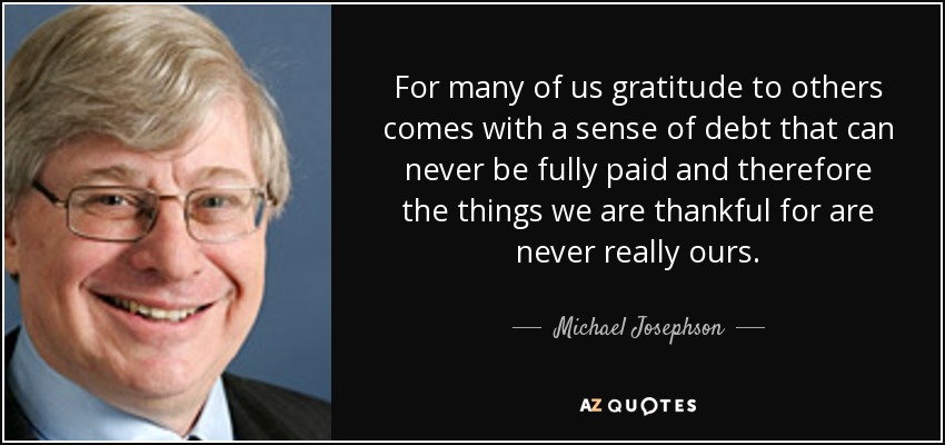 For many of us gratitude to others comes with a sense of debt that can never be fully paid and therefore the things we are thankful for are never really ours. - Michael Josephson