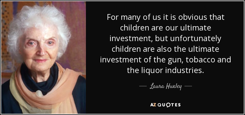 For many of us it is obvious that children are our ultimate investment, but unfortunately children are also the ultimate investment of the gun, tobacco and the liquor industries. - Laura Huxley