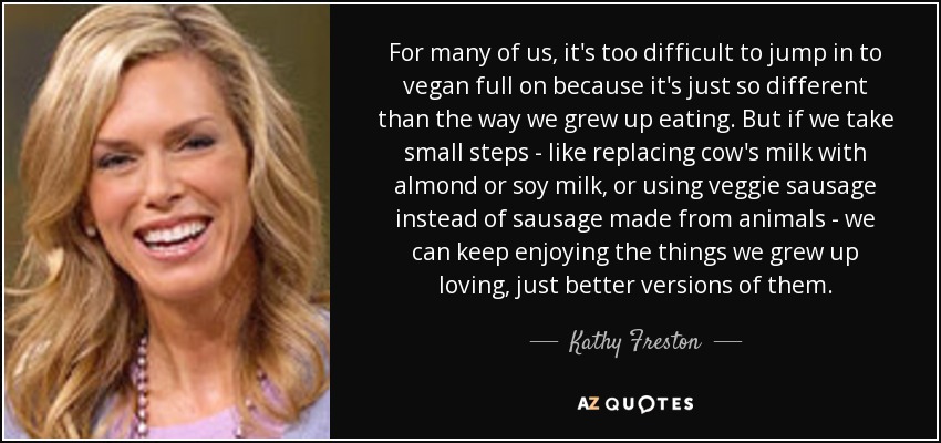 For many of us, it's too difficult to jump in to vegan full on because it's just so different than the way we grew up eating. But if we take small steps - like replacing cow's milk with almond or soy milk, or using veggie sausage instead of sausage made from animals - we can keep enjoying the things we grew up loving, just better versions of them. - Kathy Freston