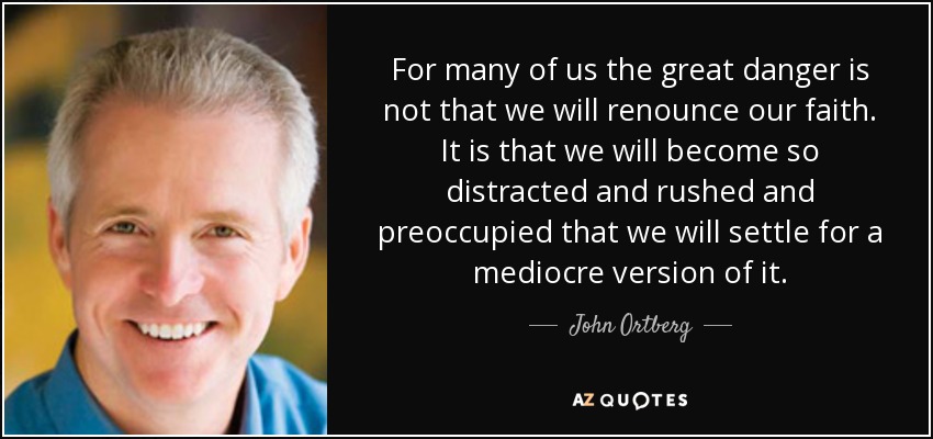 For many of us the great danger is not that we will renounce our faith. It is that we will become so distracted and rushed and preoccupied that we will settle for a mediocre version of it. - John Ortberg